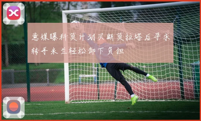 意媒曝科莫计划买断莫拉塔后寻求转手米兰轻松卸下负担