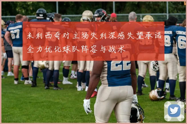 米利西奇对主场失利深感失望承诺全力优化球队阵容与战术