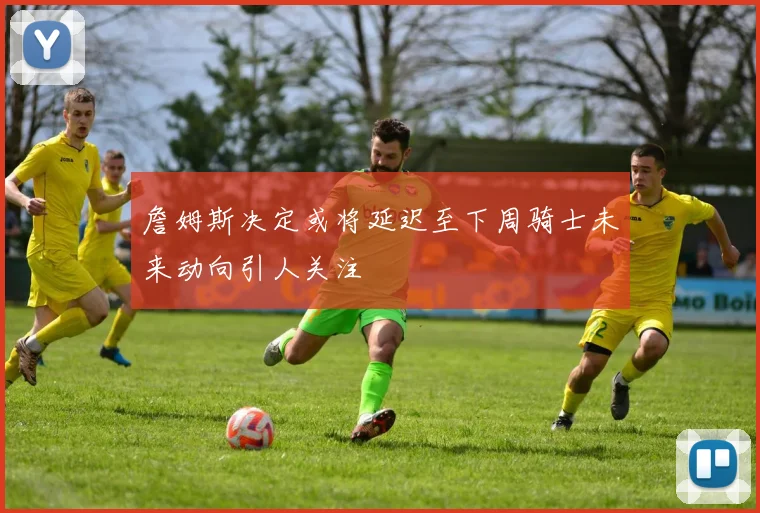 詹姆斯决定或将延迟至下周骑士未来动向引人关注
