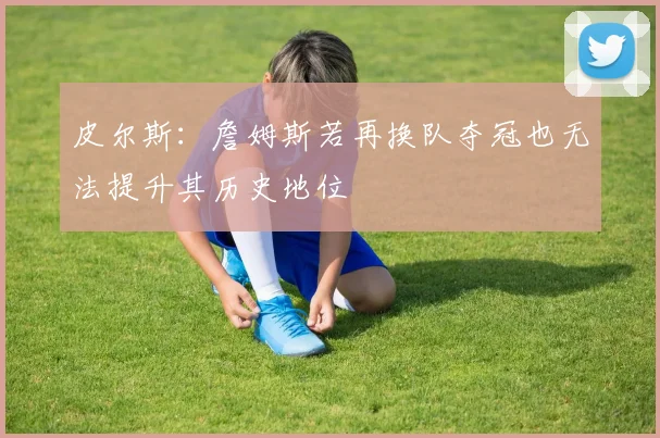 皮尔斯：詹姆斯若再换队夺冠也无法提升其历史地位