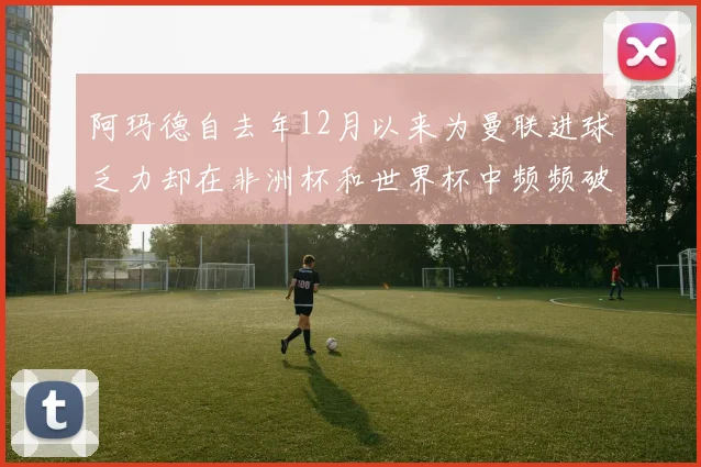 阿玛德自去年12月以来为曼联进球乏力却在非洲杯和世界杯中频频破门