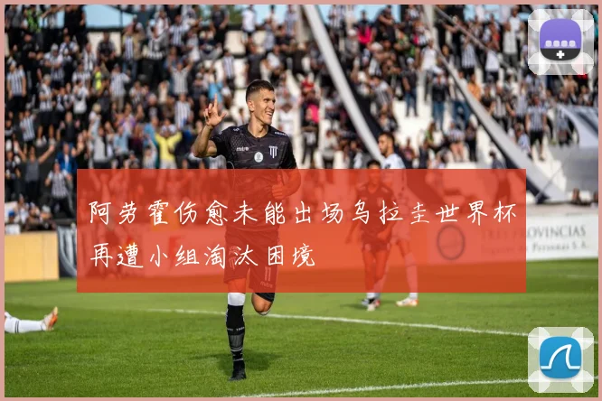 阿劳霍伤愈未能出场乌拉圭世界杯再遭小组淘汰困境