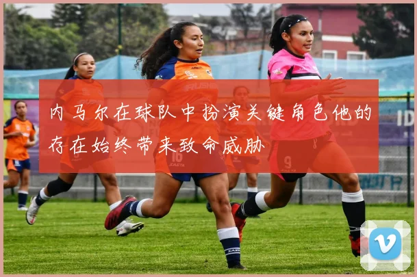 内马尔在球队中扮演关键角色他的存在始终带来致命威胁