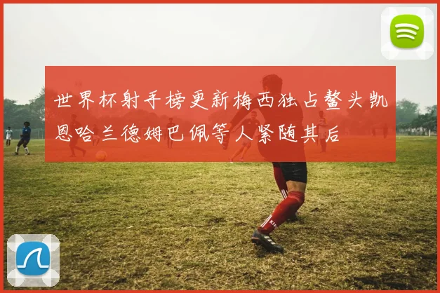 世界杯射手榜更新梅西独占鳌头凯恩哈兰德姆巴佩等人紧随其后