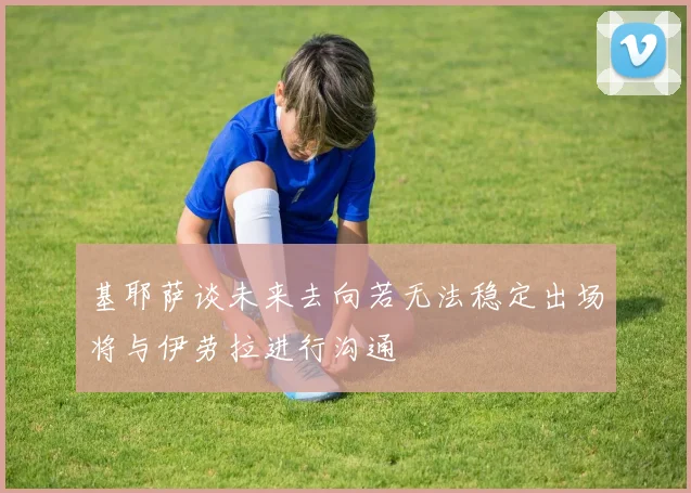 基耶萨谈未来去向若无法稳定出场将与伊劳拉进行沟通