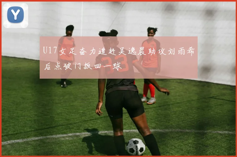 U17女足奋力追赶吴逸晨助攻刘雨希后点破门扳回一球