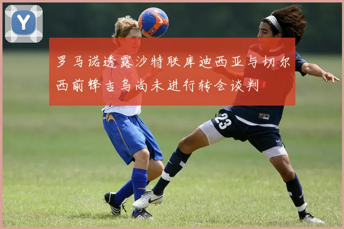 罗马诺透露沙特联库迪西亚与切尔西前锋吉乌尚未进行转会谈判